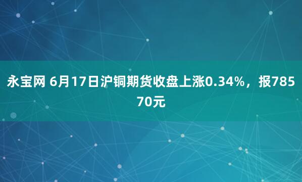 永宝网 6月17日沪铜期货收盘上涨0.34%，报78570元