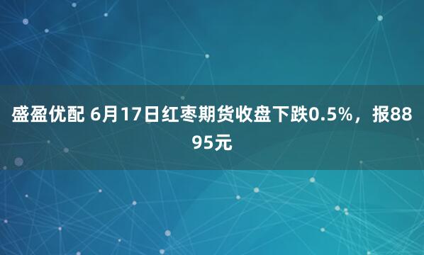 盛盈优配 6月17日红枣期货收盘下跌0.5%，报8895元