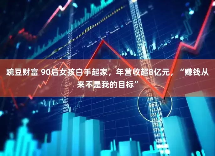 豌豆财富 90后女孩白手起家，年营收超8亿元，“赚钱从来不是我的目标”