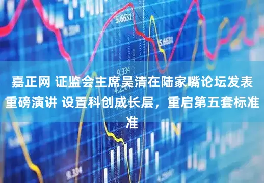 嘉正网 证监会主席吴清在陆家嘴论坛发表重磅演讲 设置科创成长层，重启第五套标准