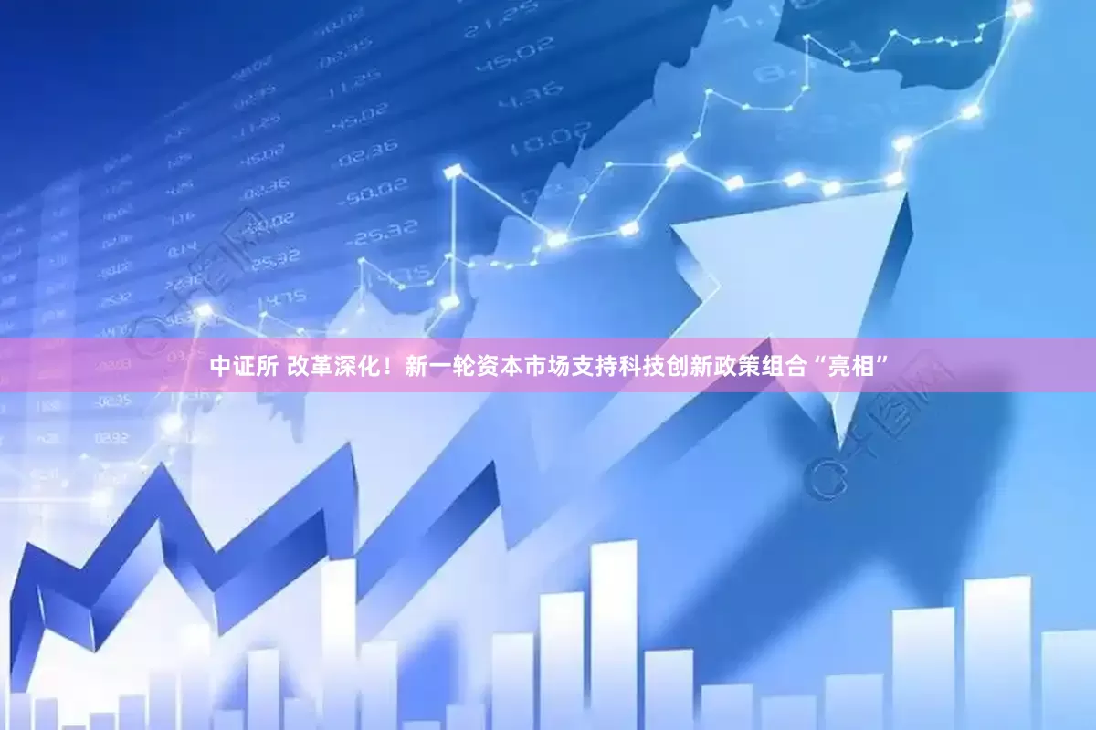 中证所 改革深化！新一轮资本市场支持科技创新政策组合“亮相”