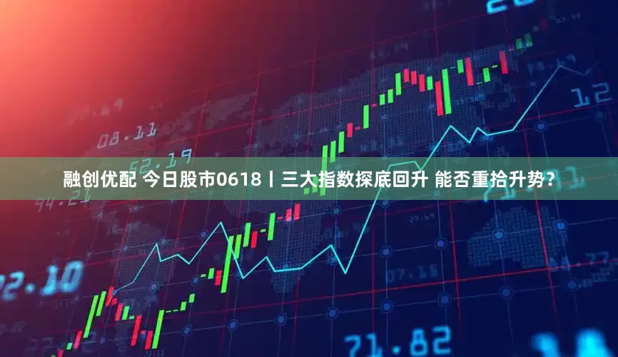 融创优配 今日股市0618丨三大指数探底回升 能否重拾升势？