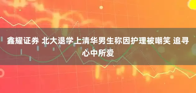 鑫耀证券 北大退学上清华男生称因护理被嘲笑 追寻心中所爱