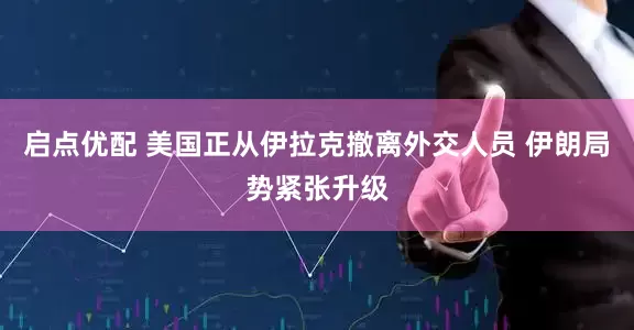 启点优配 美国正从伊拉克撤离外交人员 伊朗局势紧张升级