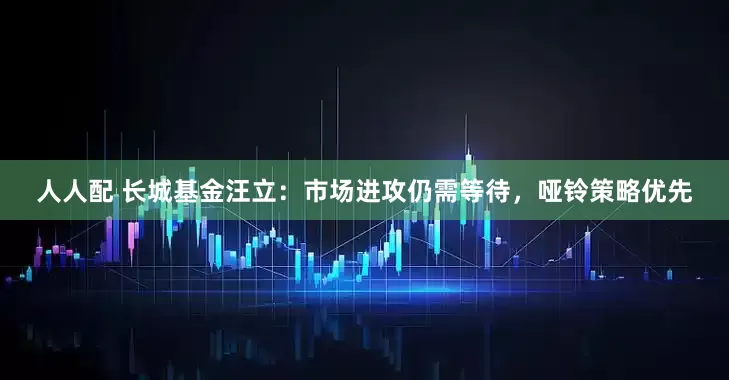 人人配 长城基金汪立：市场进攻仍需等待，哑铃策略优先