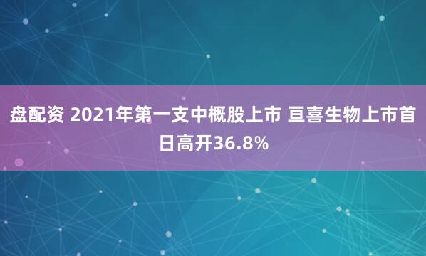 盘配资 2021年第一支中概股上市 亘喜生物上市首日高开36.8%