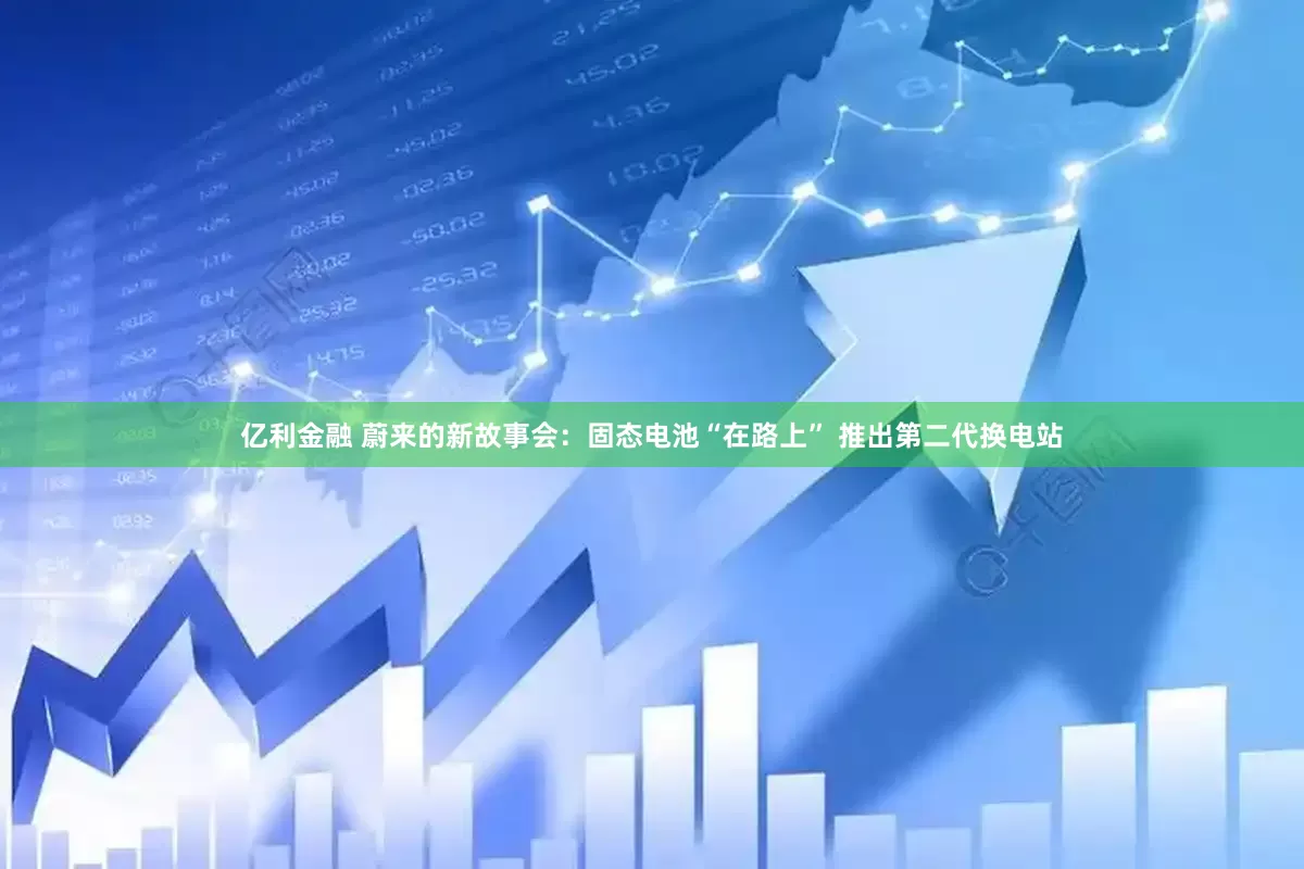亿利金融 蔚来的新故事会：固态电池“在路上” 推出第二代换电站