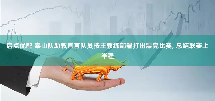 启点优配 泰山队助教直言队员按主教练部署打出漂亮比赛, 总结联赛上半程