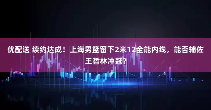 优配送 续约达成！上海男篮留下2米12全能内线，能否辅佐王哲林冲冠？