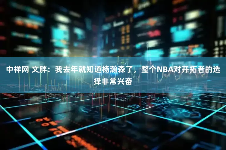 中祥网 文胖：我去年就知道杨瀚森了，整个NBA对开拓者的选择非常兴奋