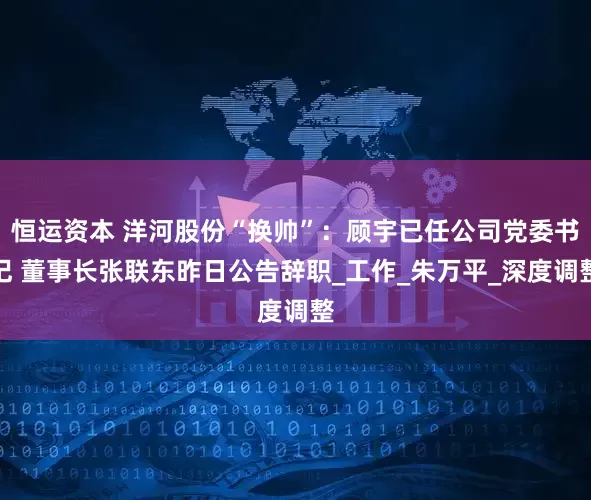 恒运资本 洋河股份“换帅”：顾宇已任公司党委书记 董事长张联东昨日公告辞职_工作_朱万平_深度调整