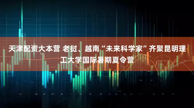 天津配资大本营 老挝、越南“未来科学家”齐聚昆明理工大学国际暑期夏令营