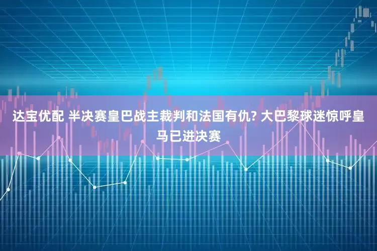 达宝优配 半决赛皇巴战主裁判和法国有仇? 大巴黎球迷惊呼皇马已进决赛