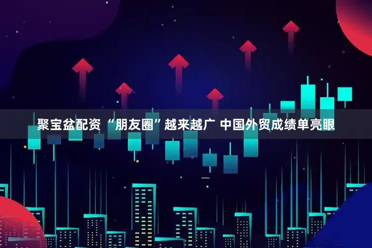 聚宝盆配资 “朋友圈”越来越广 中国外贸成绩单亮眼