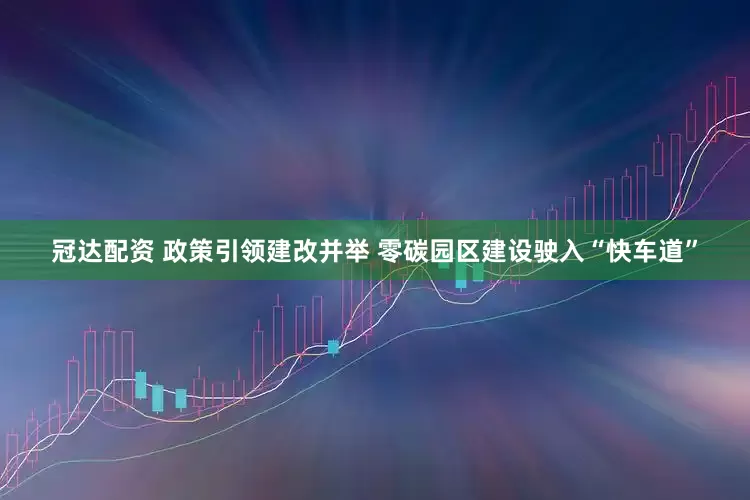 冠达配资 政策引领建改并举 零碳园区建设驶入“快车道”