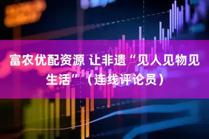 富农优配资源 让非遗“见人见物见生活”（连线评论员）