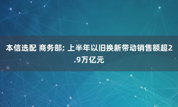 本信选配 商务部: 上半年以旧换新带动销售额超2.9万亿元