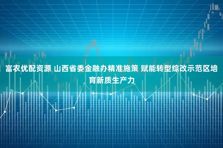 富农优配资源 山西省委金融办精准施策 赋能转型综改示范区培育新质生产力