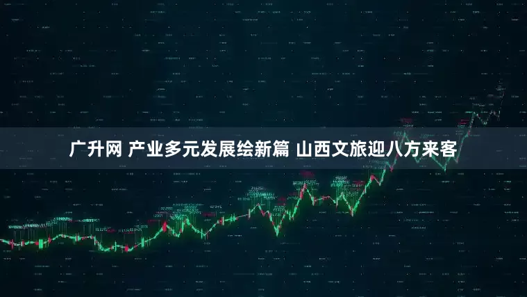 广升网 产业多元发展绘新篇 山西文旅迎八方来客