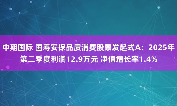 中期国际 国寿安保品质消费股票发起式A：2025年第二季度利润12.9万元 净值增长率1.4%