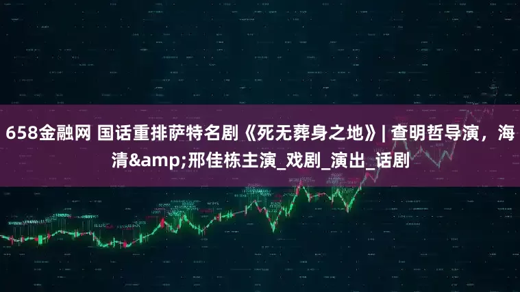 658金融网 国话重排萨特名剧《死无葬身之地》| 查明哲导演，海清&邢佳栋主演_戏剧_演出_话剧