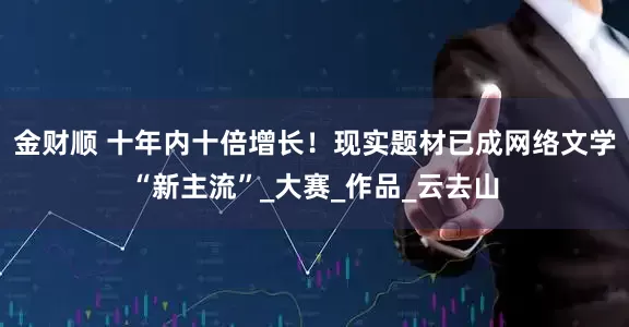 金财顺 十年内十倍增长！现实题材已成网络文学“新主流”_大赛_作品_云去山