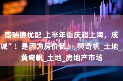 盛瑞德优配 上半年重庆超上海，成“消费第一城”！是因为房价低！_黄奇帆_土地_房地产市场