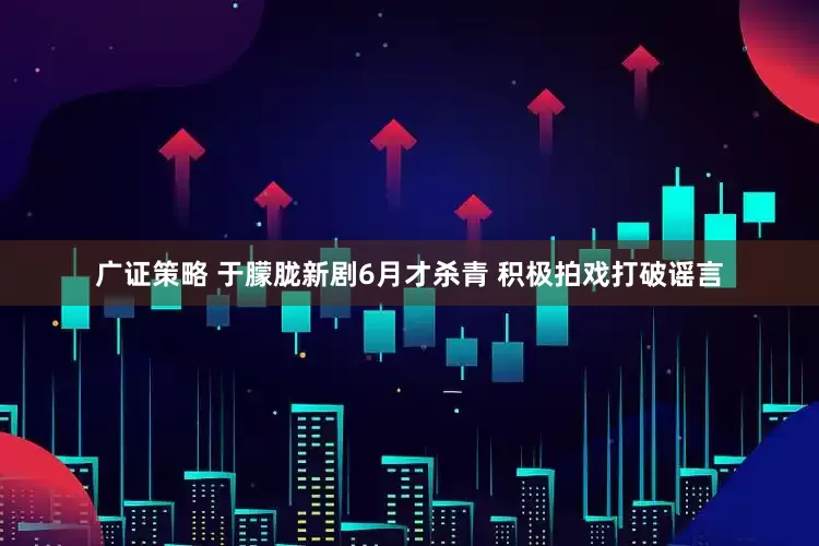 广证策略 于朦胧新剧6月才杀青 积极拍戏打破谣言