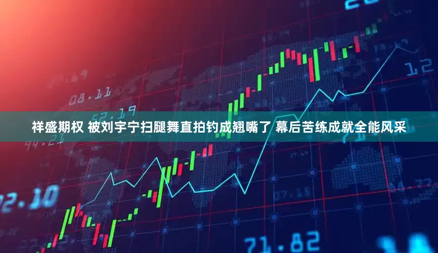祥盛期权 被刘宇宁扫腿舞直拍钓成翘嘴了 幕后苦练成就全能风采