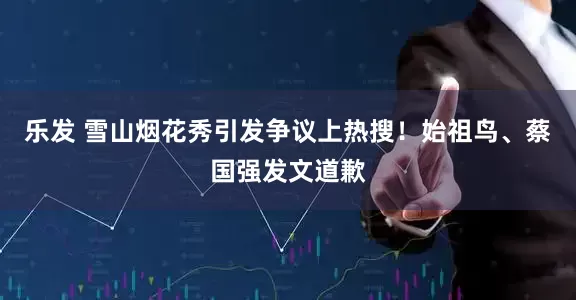乐发 雪山烟花秀引发争议上热搜！始祖鸟、蔡国强发文道歉