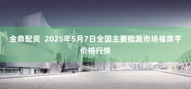 金鼎配资  2025年5月7日全国主要批发市场福鼎芋价格行情