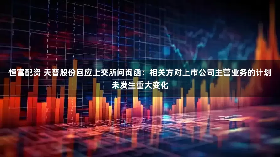 恒富配资 天普股份回应上交所问询函：相关方对上市公司主营业务的计划未发生重大变化