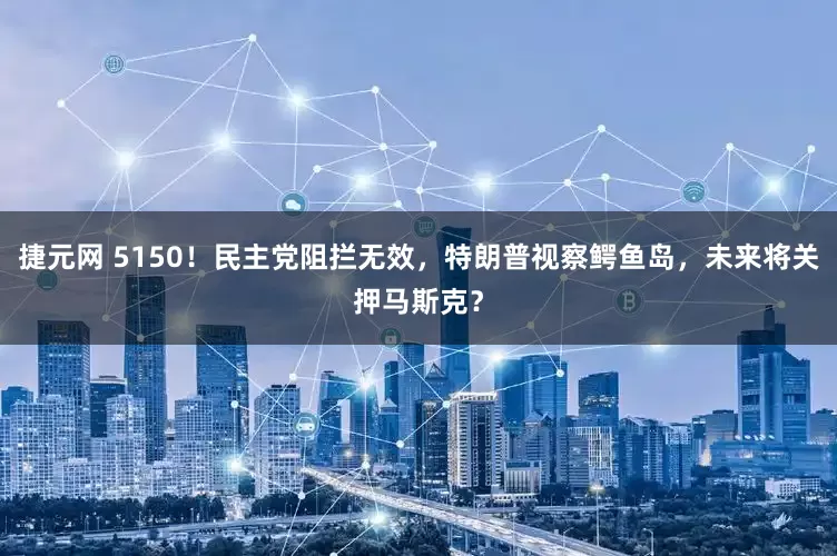 捷元网 5150!民主党阻拦无效,特朗普视察鳄鱼岛,未来将关押马斯克?