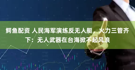 鳄鱼配资 人民海军演练反无人艇，火力三管齐下：无人武器在台海掀不起风浪