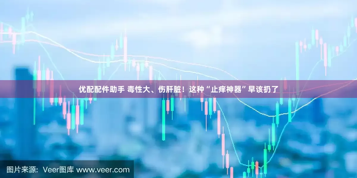 优配配件助手 毒性大、伤肝脏！这种“止痒神器”早该扔了
