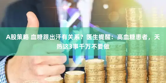 A股策略 血糖跟出汗有关系？医生提醒：高血糖患者，天热这3事千万不要做