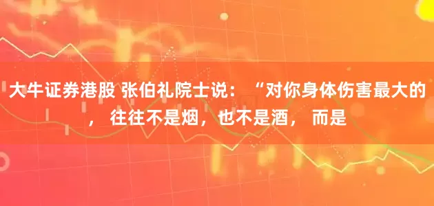 大牛证券港股 张伯礼院士说: “对你身体伤害最大的, 往往不是烟,也不是酒, 而是