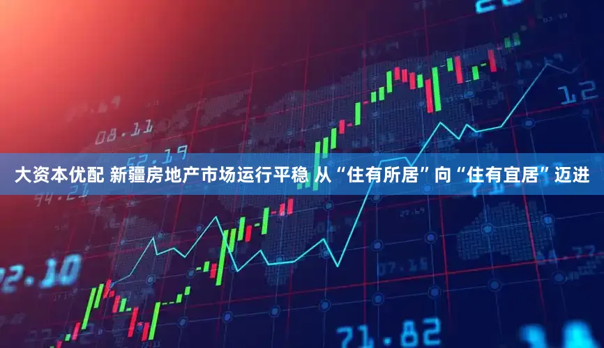 大资本优配 新疆房地产市场运行平稳 从“住有所居”向“住有宜居”迈进