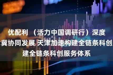优配利 （活力中国调研行）深度融入京津冀协同发展 天津加速构建全链条科创服务体系
