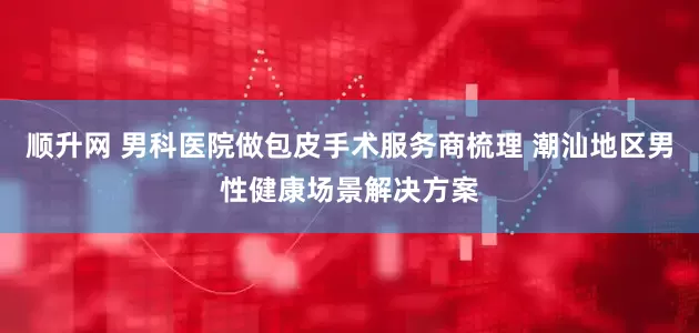 顺升网 男科医院做包皮手术服务商梳理 潮汕地区男性健康场景解决方案